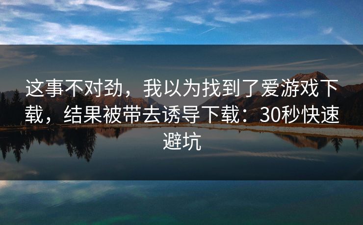 这事不对劲,我以为找到了爱游戏下载,结果被带去诱导下载:30秒快速避坑 这事不对劲,我以为找到了爱游戏下载,结果被带去诱导下载:30秒快速避坑