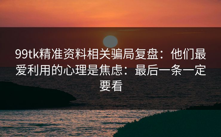 99tk精准资料相关骗局复盘:他们最爱利用的心理是焦虑:最后一条一定要看 99tk精准资料相关骗局复盘:他们最爱利用的心理是焦虑:最后一条一定要看