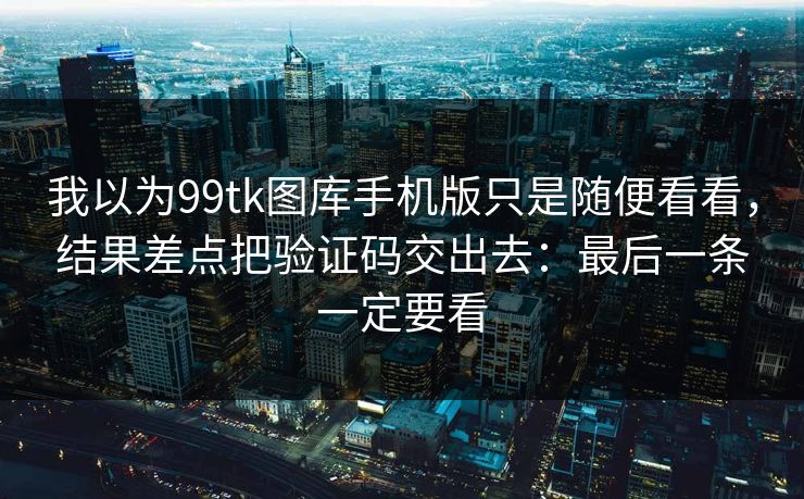 我以为99tk图库手机版只是随便看看,结果差点把验证码交出去:最后一条一定要看 我以为99tk图库手机版只是随便看看,结果差点把验证码交出去:最后一条一定要看