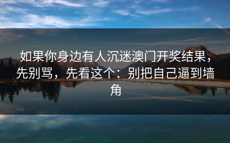 如果你身边有人沉迷澳门开奖结果,先别骂,先看这个:别把自己逼到墙角 如果你身边有人沉迷澳门开奖结果,先别骂,先看这个:别把自己逼到墙角