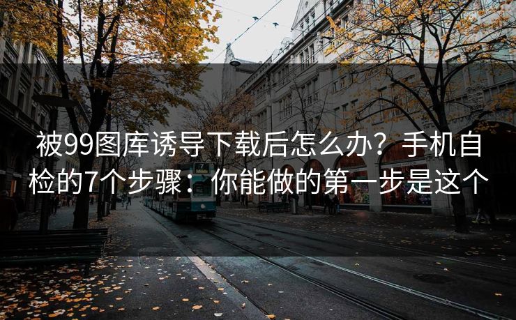 被99图库诱导下载后怎么办?手机自检的7个步骤:你能做的第一步是这个 被99图库诱导下载后怎么办?手机自检的7个步骤:你能做的第一步是这个