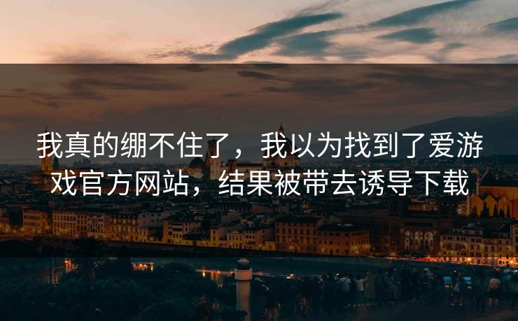 我真的绷不住了,我以为找到了爱游戏官方网站,结果被带去诱导下载 我真的绷不住了,我以为找到了爱游戏官方网站,结果被带去诱导下载