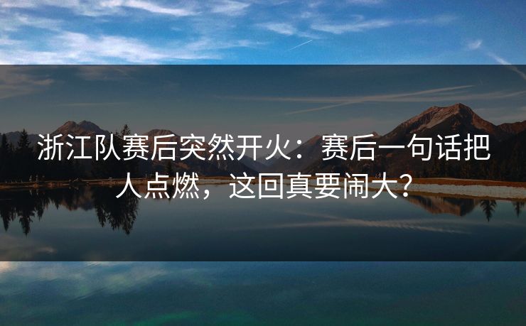 浙江队赛后突然开火:赛后一句话把人点燃,这回真要闹大? 浙江队赛后突然开火:赛后一句话把人点燃,这回真要闹大?