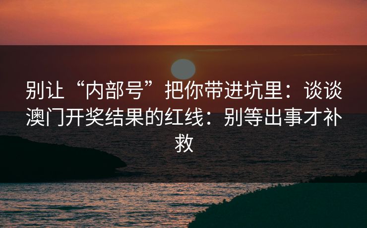 别让“内部号”把你带进坑里:谈谈澳门开奖结果的红线:别等出事才补救 别让“内部号”把你带进坑里:谈谈澳门开奖结果的红线:别等出事才补救