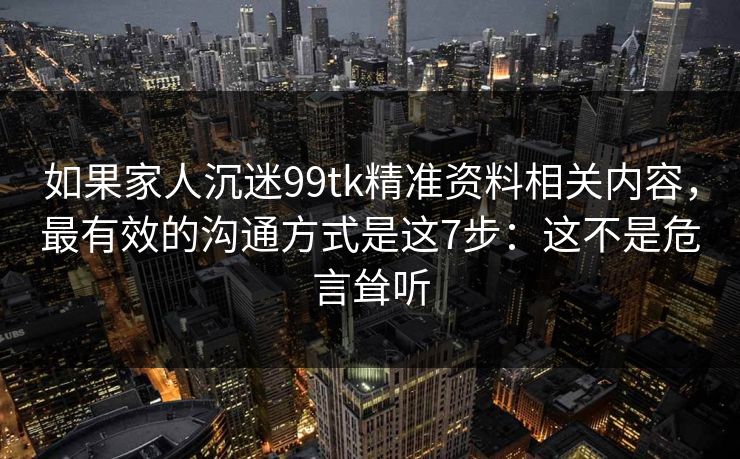 如果家人沉迷99tk精准资料相关内容,最有效的沟通方式是这7步:这不是危言耸听 如果家人沉迷99tk精准资料相关内容,最有效的沟通方式是这7步:这不是危言耸听