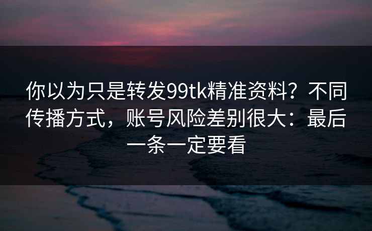 你以为只是转发99tk精准资料?不同传播方式,账号风险差别很大:最后一条一定要看 你以为只是转发99tk精准资料?不同传播方式,账号风险差别很大:最后一条一定要看