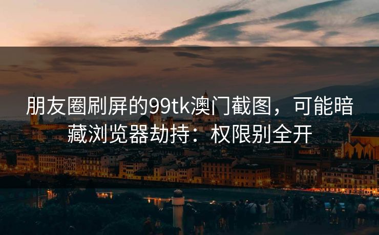 朋友圈刷屏的99tk澳门截图,可能暗藏浏览器劫持:权限别全开 朋友圈刷屏的99tk澳门截图,可能暗藏浏览器劫持:权限别全开