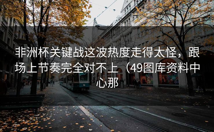 非洲杯关键战这波热度走得太怪,跟场上节奏完全对不上(49图库资料中心那 非洲杯关键战这波热度走得太怪,跟场上节奏完全对不上(49图库资料中心那