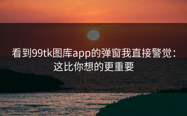 看到99tk图库app的弹窗我直接警觉:这比你想的更重要 看到99tk图库app的弹窗我直接警觉:这比你想的更重要
