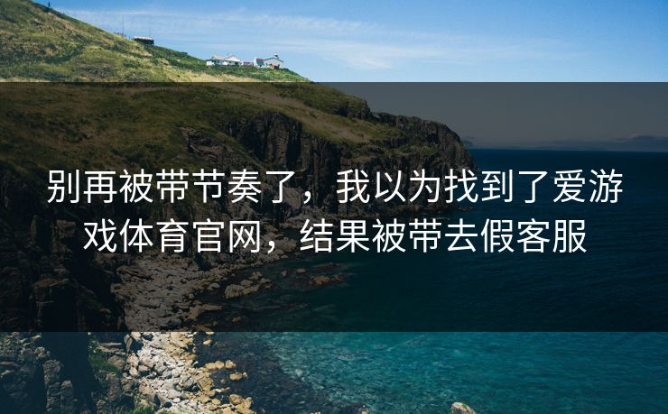 别再被带节奏了,我以为找到了爱游戏体育官网,结果被带去假客服 别再被带节奏了,我以为找到了爱游戏体育官网,结果被带去假客服