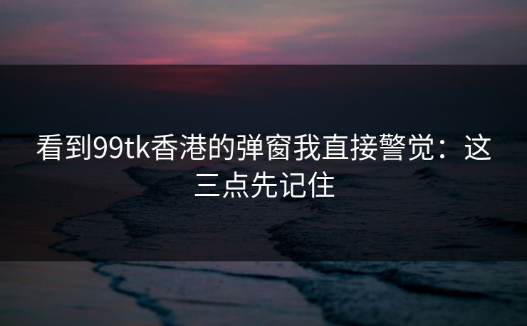 看到99tk香港的弹窗我直接警觉:这三点先记住 看到99tk香港的弹窗我直接警觉:这三点先记住