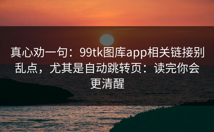 真心劝一句:99tk图库app相关链接别乱点,尤其是自动跳转页:读完你会更清醒 真心劝一句:99tk图库app相关链接别乱点,尤其是自动跳转页:读完你会更清醒