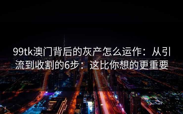 99tk澳门背后的灰产怎么运作:从引流到收割的6步:这比你想的更重要 99tk澳门背后的灰产怎么运作:从引流到收割的6步:这比你想的更重要