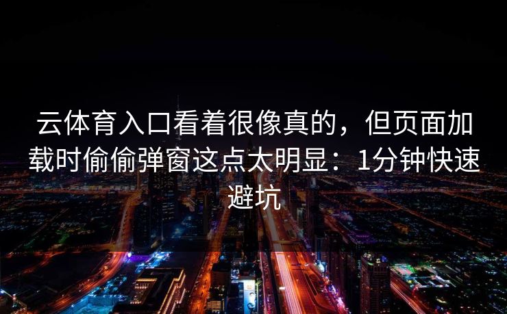 云体育入口看着很像真的,但页面加载时偷偷弹窗这点太明显:1分钟快速避坑 云体育入口看着很像真的,但页面加载时偷偷弹窗这点太明显:1分钟快速避坑