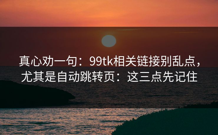 真心劝一句:99tk相关链接别乱点,尤其是自动跳转页:这三点先记住 真心劝一句:99tk相关链接别乱点,尤其是自动跳转页:这三点先记住