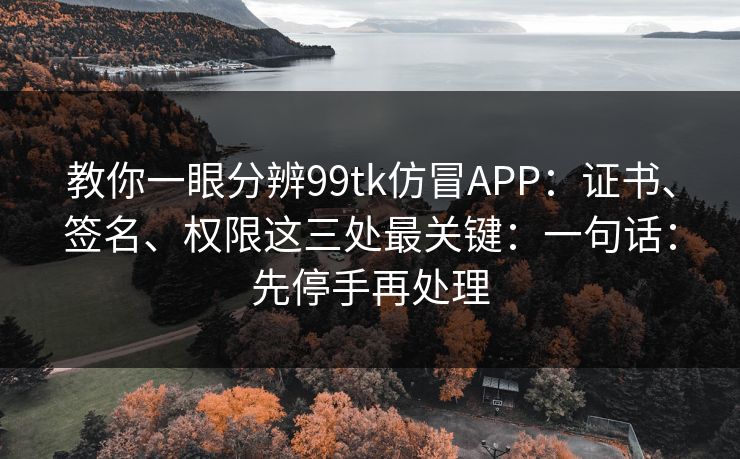 教你一眼分辨99tk仿冒APP:证书、签名、权限这三处最关键:一句话:先停手再处理 教你一眼分辨99tk仿冒APP:证书、签名、权限这三处最关键:一句话:先停手再处理
