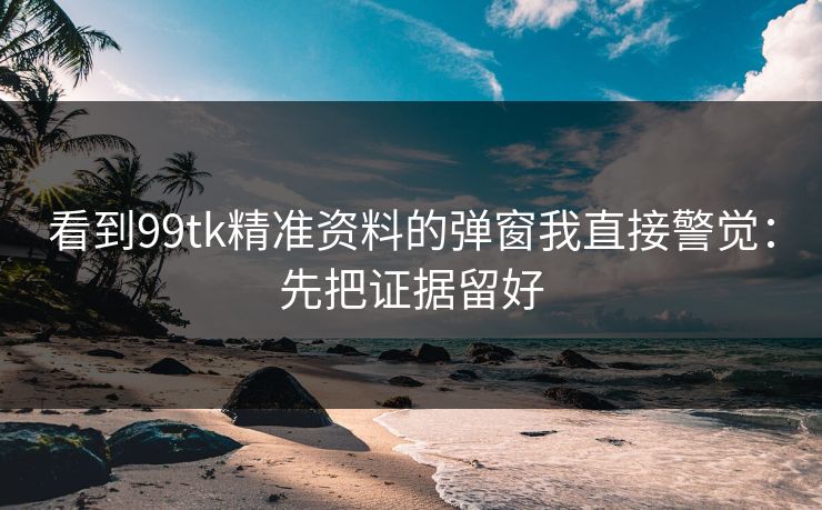 看到99tk精准资料的弹窗我直接警觉:先把证据留好 看到99tk精准资料的弹窗我直接警觉:先把证据留好