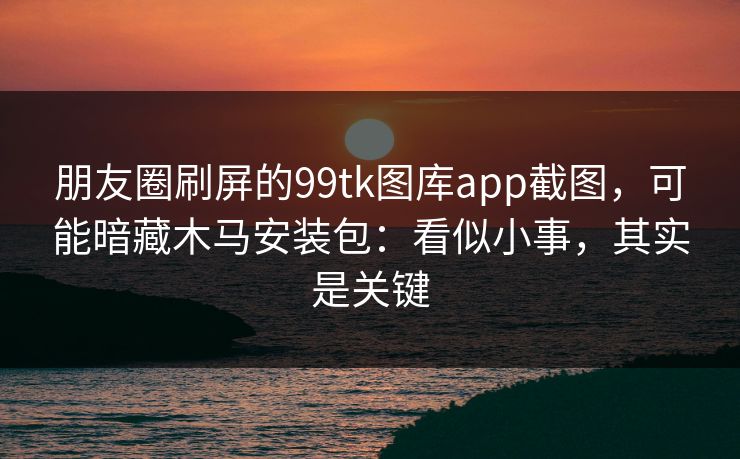 朋友圈刷屏的99tk图库app截图,可能暗藏木马安装包:看似小事,其实是关键 朋友圈刷屏的99tk图库app截图,可能暗藏木马安装包:看似小事,其实是关键