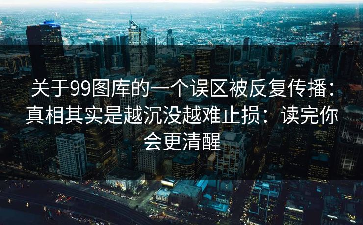 关于99图库的一个误区被反复传播:真相其实是越沉没越难止损:读完你会更清醒 关于99图库的一个误区被反复传播:真相其实是越沉没越难止损:读完你会更清醒
