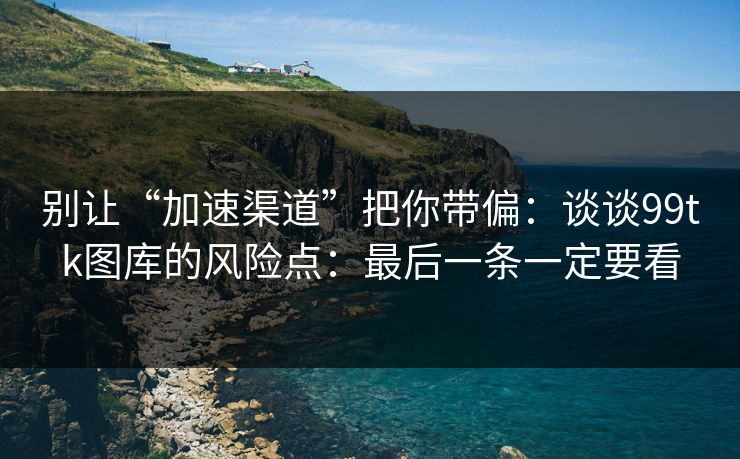 别让“加速渠道”把你带偏：谈谈99tk图库的风险点：最后一条一定要看