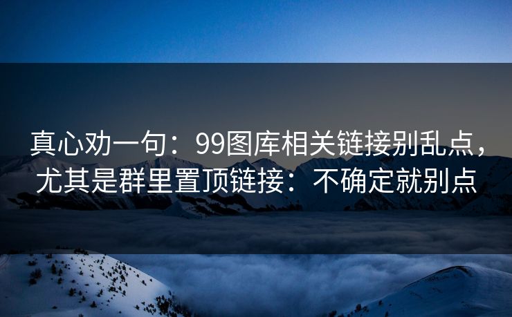 真心劝一句:99图库相关链接别乱点,尤其是群里置顶链接:不确定就别点 真心劝一句:99图库相关链接别乱点,尤其是群里置顶链接:不确定就别点