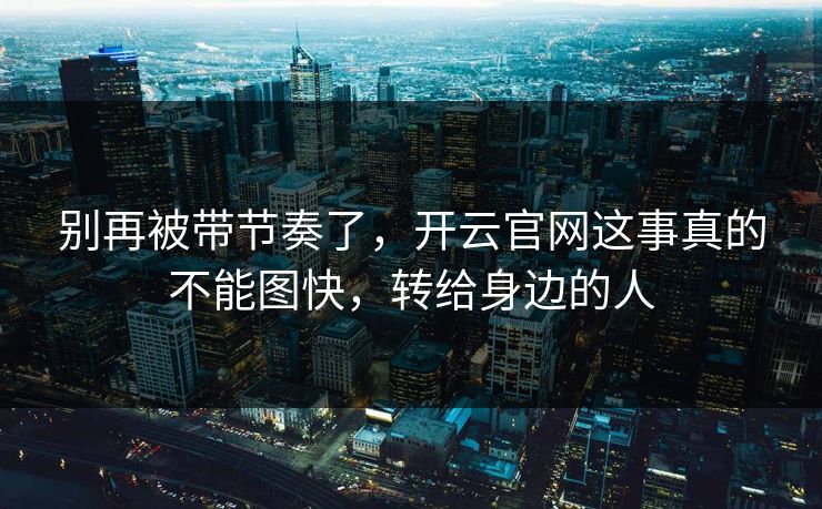 别再被带节奏了,开云官网这事真的不能图快,转给身边的人 别再被带节奏了,开云官网这事真的不能图快,转给身边的人